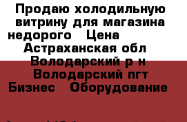Продаю холодильную витрину для магазина недорого › Цена ­ 15 000 - Астраханская обл., Володарский р-н, Володарский пгт Бизнес » Оборудование   